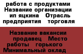 работа с продуктами › Название организации ­ ип яцкина › Отрасль предприятия ­ торговля › Название вакансии ­ продавец › Место работы ­ горького 60 › Минимальный оклад ­ 12 000 › Возраст от ­ 30 › Возраст до ­ 45 - Приморский край, Уссурийск г. Работа » Вакансии   